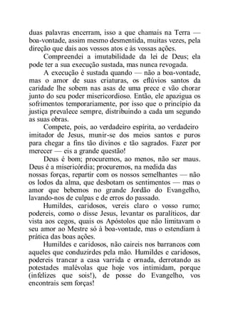 duas palavras encerram, isso a que chamais na Terra —
boa-vontade, assim mesmo desmentida, muitas vezes, pela
direção que dais aos vossos atos e às vossas ações.
Compreendei a imutabilidade da lei de Deus; ela
pode ter a sua execução sustada, mas nunca revogada.
A execução é sustada quando — não a boa-vontade,
mas o amor de suas criaturas, os eflúvios santos da
caridade lhe sobem nas asas de uma prece e vão chorar
junto do seu poder misericordioso. Então, ele apazigua os
sofrimentos temporariamente, por isso que o princípio da
justiça prevalece sempre, distribuindo a cada um segundo
as suas obras.
Compete, pois, ao verdadeiro espírita, ao verdadeiro
imitador de Jesus, munir-se dos meios santos e puros
para chegar a fins tão divinos e tão sagrados. Fazer por
merecer — eis a grande questão!
Deus é bom; procuremos, ao menos, não ser maus.
Deus é a misericórdia; procuremos, na medida das
nossas forças, repartir com os nossos semelhantes — não
os lodos da alma, que desbotam os sentimentos — mas o
amor que bebemos no grande Jordão do Evangelho,
lavando-nos de culpas e de erros do passado.
Humildes, caridosos, vereis claro o vosso rumo;
podereis, como o disse Jesus, levantar os paralíticos, dar
vista aos cegos, quais os Apóstolos que não limitavam o
seu amor ao Mestre só à boa-vontade, mas o estendiam à
prática das boas ações.
Humildes e caridosos, não caireis nos barrancos com
aqueles que conduzirdes pela mão. Humildes e caridosos,
podereis trancar a casa varrida e ornada, derrotando as
potestades malévolas que hoje vos intimidam, porque
(infelizes que sois!), de posse do Evangelho, vos
encontrais sem forças!
 