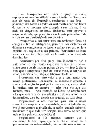 Sim! Invoquemos com amor a graça de Jesus,
supliquemos com humildade a misericórdia de Deus, para
que, de posse do Evangelho, recebamos a sua força —
possamos dar batalha a todos os sentimentos que não falem
do seu nome, propagar pelo exemplo a sua palavra, único
meio de chegarmos ao nosso desiderato sem agravar a
responsabilidade, que porventura atualmente pese sobre cada
um de nós, na distribuição da sua doutrina.
Invoquemos o seu amor para que tenhamos força no
coração e luz na inteligência, para que nos esclareça os
ditames da consciência no terreno calmo e sereno onde o
Espírito vai, segundo a sua palavra, fecundando as boas
sementes pelo trabalho contínuo das ações, com a enxada
das virtudes.
Procuremos por essa graça, que invocamos, dar o
justo valor ao sentimento a que chamamos caridade —
chave com que abrimos as portas do céu —, isto é: chave
com que alcançamos a paz da consciência, o templo do
amor, o sacrário da justiça, o tabernáculo da fé!
Procuremos dar justo valor a esse sentimento, que
talvez profanemos, consciente ou inconscientemente, e
com a profanação do qual perturbamos a paz, a serenidade
da justiça, que se cumpre — não pela vontade dos
homens, mas — pela vontade de Deus, de acordo com
a lei que, emanada da sua sabedoria e do seu amor nunca
desmentidos, distribui a cada um segundo as suas obras.
Perguntemos a nós mesmos, para que a nossa
consciência responda, se a caridade, essa virtude divina,
exclui porventura a prudência, a razão, quando sabemos
previamente que tudo tem sempre uma razão de ser, que
tudo se faz pela vontade de Deus!
Perguntemos a nós mesmos, sempre que o
sentimento da filantropia, que se aninha em nosso ser e
que supomos ser o da caridade, nos permite momentos de
 