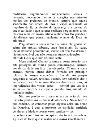 meditação, sugerindo-nos considerações sociais e
pessoais, modelando mesmo os corações nos estreitos
moldes dos prejuízos do mundo, sempre que aquele
sentimento não receba de nós e espontaneamente os
impulsos da fé, os alentos da esperança e a certeza de
que é caridade o que se quer realizar; perguntemos a nós
mesmos se há em nosso íntimo sentimentos tão grandes e
tão divinos que possam suplantar o amor de Deus às
criaturas!
Perguntemos à nossa razão e à nossa inteligência se
acima das nossas cabeças, onde fermentam, às vezes,
idéias bastante pecaminosas, existe um véu tão denso e
tão impenetrável que não possa ser atravessado pelos
olhos de Deus, que tudo vê, tudo sente!
Meus amigos! Chamo bastante a vossa atenção para
esta passagem da minha pálida comunicação, falando-
vos da caridade em face das obsessões. Chamo a vossa
atenção, porque quero deixar firmado um princípio
relativo às vossas condições, a fim de vos poupar
desgostos e, talvez, revoltas, quando, sem saberdes dar o
verdadeiro peso às inconseqüências dos vossos atos, às
imprudências das vossas ações — permiti que vos fale
assim — pretendeis chegar a grandes fins, usando de
limitados meios.
Não vos proíbo — e seria uma aberração do meu
Espírito proibir-vos — tratar de obsessões. Notai bem! o
que condeno, se condenar possa alguma coisa em nome
da Doutrina, é que, a pretexto de caridade, caridade
geralmente falada e poucas vezes sentida — vos
exponhas a conflitos com o espírito das trevas, perturbeis
a justiça de Deus que se realiza nos vossos semelhantes e
 