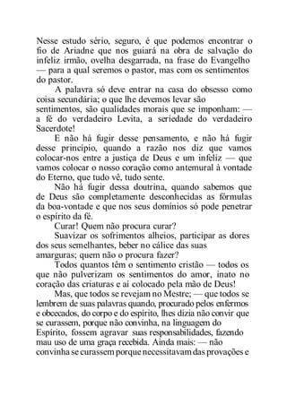 Nesse estudo sério, seguro, é que podemos encontrar o
fio de Ariadne que nos guiará na obra de salvação do
infeliz irmão, ovelha desgarrada, na frase do Evangelho
— para a qual seremos o pastor, mas com os sentimentos
do pastor.
A palavra só deve entrar na casa do obsesso como
coisa secundária; o que lhe devemos levar são
sentimentos, são qualidades morais que se imponham: —
a fé do verdadeiro Levita, a seriedade do verdadeiro
Sacerdote!
E não há fugir desse pensamento, e não há fugir
desse princípio, quando a razão nos diz que vamos
colocar-nos entre a justiça de Deus e um infeliz — que
vamos colocar o nosso coração como antemural à vontade
do Eterno, que tudo vê, tudo sente.
Não há fugir dessa doutrina, quando sabemos que
de Deus são completamente desconhecidas as fórmulas
da boa-vontade e que nos seus domínios só pode penetrar
o espírito da fé.
Curar! Quem não procura curar?
Suavizar os sofrimentos alheios, participar as dores
dos seus semelhantes, beber no cálice das suas
amarguras; quem não o procura fazer?
Todos quantos têm o sentimento cristão — todos os
que não pulverizam os sentimentos do amor, inato no
coração das criaturas e aí colocado pela mão de Deus!
Mas, que todos se revejam no Mestre; — que todos se
lembrem de suas palavras quando, procurado pelos enfermos
e obcecados, do corpo e do espírito, lhes dizia não convir que
se curassem, porque não convinha, na linguagem do
Espírito, fossem agravar suas responsabilidades, fazendo
mau uso de uma graça recebida. Ainda mais: — não
convinha se curassem porquenecessitavamdas provações e
 
