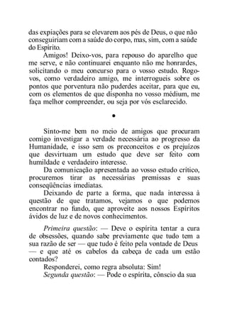 das expiações para se elevarem aos pés de Deus, o que não
conseguiriam com a saúde do corpo, mas, sim, com a saúde
do Espírito.
Amigos! Deixo-vos, para repouso do aparelho que
me serve, e não continuarei enquanto não me honrardes,
solicitando o meu concurso para o vosso estudo. Rogo-
vos, como verdadeiro amigo, me interrogueis sobre os
pontos que porventura não puderdes aceitar, para que eu,
com os elementos de que disponha no vosso médium, me
faça melhor compreender, ou seja por vós esclarecido.
•
Sinto-me bem no meio de amigos que procuram
comigo investigar a verdade necessária ao progresso da
Humanidade, e isso sem os preconceitos e os prejuízos
que desvirtuam um estudo que deve ser feito com
humildade e verdadeiro interesse.
Da comunicação apresentada ao vosso estudo crítico,
procuremos tirar as necessárias premissas e suas
conseqüências imediatas.
Deixando de parte a forma, que nada interessa à
questão de que tratamos, vejamos o que podemos
encontrar no fundo, que aproveite aos nossos Espíritos
ávidos de luz e de novos conhecimentos.
Primeira questão: — Deve o espírita tentar a cura
de obsessões, quando sabe previamente que tudo tem a
sua razão de ser — que tudo é feito pela vontade de Deus
— e que até os cabelos da cabeça de cada um estão
contados?
Responderei, como regra absoluta: Sim!
Segunda questão: — Pode o espírita, cônscio da sua
 
