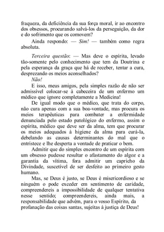 fraqueza, da deficiência da sua força moral, ir ao encontro
dos obsessos, procurando salvá-los da perseguição, da dor
e do sofrimento que os comovem?
Ainda respondo: — Sim! — também como regra
absoluta.
Terceira questão: — Mas deve o espírita, levado
tão-somente pelo conhecimento que tem da Doutrina e
pela esperança da graça que há de receber, tentar a cura,
desprezando os meios aconselhados?
Não!
E isso, meus amigos, pela simples razão de não ser
admissível colocar-se à cabeceira de um enfermo um
médico que ignore completamente a Medicina!
De igual modo que o médico, que trata do corpo,
não cura apenas com a sua boa-vontade, mas procura os
meios terapêuticas para combater a enfermidade
denunciada pelo estado patológico do enfermo, assim o
espírita, médico que deve ser da alma, tem que procurar
os meios adequados à higiene da alma para curá-la,
debelando as causas determinantes do mal que o
entristece e lhe desperta a vontade de praticar o bem.
Admitir que do simples encontro de um espírita com
um obsesso pudesse resultar o afastamento do algoz e a
garantia da vítima, fora admitir um capricho da
Divindade, suscetível de ser desfeito ao primeiro gesto
humano.
Mas, se Deus é justo, se Deus é misericordioso e se
ninguém o pode exceder em sentimento de caridade,
compreendereis a impossibilidade de qualquer tentativa
nesse sentido; compreendereis, ainda mais, a
responsabilidade que advém, para o vosso Espírito, da
profanação das coisas santas, sujeitas à justiça de Deus!
 