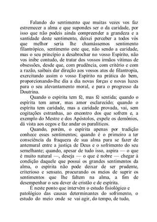 Falando do sentimento que muitas vezes vos faz
estremecer a alma e que supondes ser o da caridade, por
isso que não podeis ainda compreender a grandeza e a
santidade deste sentimento, deixei perceber a todos vós
que melhor seria lhe chamássemos sentimento
filantrópico, sentimento este que, não sendo a caridade,
mas o seu princípio a desabrochar no vosso Espírito, não
vos inibe contudo, de tratar dos vossos irmãos vítimas de
obsessões, desde que, com prudência, com critério e com
a razão, saibais dar direção aos vossos atos de filantropia,
exercitando assim o vosso Espírito na prática do bem,
proporcionando-lhe dia a dia novas forças e novas luzes
para o seu alevantamento moral, e para o progresso da
Doutrina.
Quando o espírita tem fé, mas fé sentida; quando o
espírita tem amor, mas amor esclarecido; quando o
espírita tem caridade, mas a caridade provada, vai, sem
cogitações estranhas, ao encontro dos que sofrem e, a
exemplo do Mestre e dos Apóstolos, expele os demônios,
dá vista aos cegos e faz andar os paralíticos.
Quando, porém, o espírita apenas por tradição
conhece esses sentimentos; quando é o primeiro a ter
consciência da fraqueza de sua alma para se fazer de
antemural entre a justiça de Deus e o sofrimento do seu
semelhante; quando, apesar de tudo isso, aspira — o que
é muito natural —, deseja — o que é nobre — chegar à
condição daquele que possui os grandes sentimentos da
alma, o espírita não pode deixar de ser prudente,
criterioso e sensato, procurando os meios de suprir os
sentimentos que lhe faltem na alma, a fim de
desempenhar o seu dever de cristão e de espírita.
É neste ponto que intervém o estudo fisiológico e
patológico das causas determinantes do sofrimento, o
estudo do meio onde se vai agir, do tempo, de tudo,
 