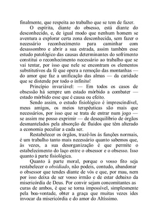 finalmente, que respeita ao trabalho que se tem de fazer.
O espírita, diante do obsesso, está diante do
desconhecido, e, de igual modo que nenhum homem se
aventura a explorar certa zona desconhecida, sem fazer o
necessário reconhecimento para caminhar com
desassombro e abrir a sua estrada, assim também esse
estudo patológico das causas determinantes do sofrimento
constitui o reconhecimento necessário ao trabalho que se
vai tentar, por isso que nele se encontram os elementos
substitutivos da fé que opera a remoção das montanhas —
do amor que faz a unificação das almas — da caridade
que se distende por todo o infinito!
Princípio invariável: — Em todos os casos de
obsessão há sempre um estado mórbido a combater —
estado mórbido esse que é causa ou efeito.
Sendo assim, o estudo fisiológico é imprescindível,
meus amigos, os meios terapêuticas são mais que
necessários, por isso que se trata de entrar num jogo —
se assim me posso exprimir — de desequilíbrio de órgãos
desmantelados pela absorção de fluidos que têm alterado
a economia peculiar a cada ser.
Restabelecer os órgãos, trazê-los às funções normais,
é um trabalho tanto mais necessário quanto sabemos que,
às vezes, a sua desorganização é que permite o
estabelecimento do laço entre o obsessor e o obsesso. Isso
quanto à parte fisiológica.
Quanto à parte moral, porque o vosso fito seja
restabelecer o obsidiado, não podeis, contudo, abandonar
o obsessor que tendes diante de vós e que, por mau, nem
por isso deixa de ser vosso irmão e de estar debaixo da
misericórdia de Deus. Por convir sejam concomitantes as
curas de ambos, é que se torna impossível, simplesmente
pela boa-vontade, obter a graça que muitas vezes ides
invocar da misericórdia e do amor do Altíssimo.
 