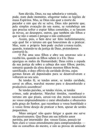 Sem dúvida, Deus, na sua sabedoria e vontade,
pode, num dado momento, afugentar todas as legiões de
maus Espíritos. Mas, se Deus não quer a morte do
pecador e sim que ele se salve, Deus não permite que,
pela simples evocação do seu nome, se restabeleça um
que precisa sofrer e expiar faltas cometidas, e se lancem
às trevas, ao desespero, outros, que também são filhos e
que se não o amam é porque o não conhecem!
Assim, pois, o bem deve ser feito indistintamente,
seja qual for o terreno em que houvermos de o praticar.
Mas, nem o próprio bem pode excluir a nossa razão,
quando, tratando-se da justiça de Deus, pretendemos
contrariá-la.
O Pai ama seus filhos e abre seu amoroso seio a
recebê-los, quando os filhos sabem ir a Ele. Deus
apazigua os males da Humanidade; Deus retira a espada
da sua justiça de sobre a cabeça dos seus filhos; porém,
somente quando da alma destes mesmos filhos brota,
santificado, o doce eflúvio da caridade divina, cujos
germes foram ali depositados para se desenvolverem e
voltarem ao seu seio.
Se tendes fé, se tendes amor, se tendes caridade,
cerrai os olhos, marchai mesmo para o desconhecido e
produzireis assombros!
Se tendes paixões, se tendes vícios, se tendes
crimes, sede prudentes. Marchai tímidos, reconhecei o
terreno em que pisais, cercai-vos dos meios necessários
ao vosso empreendimento e curai obsidiados e obsessores
pela graça do Senhor, que reconhece a vossa humildade e
o vosso firme desejo de praticar o bem, apesar de serdes
pequeninos.
Meus amigos! não quero fatigar a quem me serve
tão passivamente. Que Deus em seu infinito amor
permita, por intermédio dos vossos Guias, possais ter
bem claro o vosso entendimento para compreenderdes —
não os conselhos do mestre, e sim as provas de amizade
 