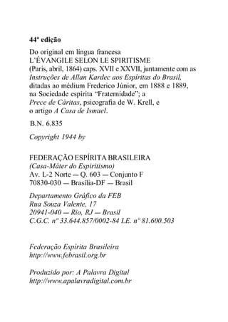 44ª edição
Do original em língua francesa
L’ÉVANGILE SELON LE SPIRITISME
(Paris, abril, 1864) caps. XVII e XXVII, juntamente com as
Instruções de Allan Kardec aos Espíritas do Brasil,
ditadas ao médium Frederico Júnior, em 1888 e 1889,
na Sociedade espírita “Fraternidade”; a
Prece de Cáritas, psicografia de W. Krell, e
o artigo A Casa de Ismael.
B.N. 6.835
Copyright 1944 by
FEDERAÇÃO ESPÍRITA BRASILEIRA
(Casa-Máter do Espiritismo)
Av. L-2 Norte — Q. 603 — Conjunto F
70830-030 — Brasília-DF — Brasil
Departamento Gráfico da FEB
Rua Souza Valente, 17
20941-040 — Rio, RJ — Brasil
C.G.C. nº 33.644.857/0002-84 I.E. nº 81.600.503
Federação Espírita Brasileira
http://www.febrasil.org.br
Produzido por: A Palavra Digital
http://www.apalavradigital.com.br
 