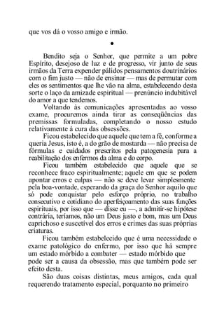 que vos dá o vosso amigo e irmão.
•
Bendito seja o Senhor, que permite a um pobre
Espírito, desejoso de luz e de progresso, vir junto de seus
irmãos da Terra expender pálidos pensamentos doutrinários
com o fim justo — não de ensinar — mas de permutar com
eles os sentimentos que lhe vão na alma, estabelecendo desta
sorte o laço da amizade espiritual — prenúncio indubitável
do amor a que tendemos.
Voltando às comunicações apresentadas ao vosso
exame, procuremos ainda tirar as conseqüências das
premissas formuladas, completando o nosso estudo
relativamente à cura das obsessões.
Ficou estabelecidoque aquele quetem a fé, conformea
queria Jesus, isto é, a do grão de mostarda — não precisa de
fórmulas e cuidados prescritos pela patogenesia para a
reabilitação dos enfermos da alma e do corpo.
Ficou também estabelecido que aquele que se
reconhece fraco espiritualmente; aquele em que se podem
apontar erros e culpas — não se deve levar simplesmente
pela boa-vontade, esperando da graça do Senhor aquilo que
só pode conquistar pelo esforço próprio, no trabalho
consecutivo e cotidiano do aperfeiçoamento das suas funções
espirituais, por isso que — disse eu —, a admitir-se hipótese
contrária, teríamos, não um Deus justo e bom, mas um Deus
caprichoso e suscetível dos erros e crimes das suas próprias
criaturas.
Ficou também estabelecido que é uma necessidade o
exame patológico do enfermo, por isso que há sempre
um estado mórbido a combater — estado mórbido que
pode ser a causa da obsessão, mas que também pode ser
efeito desta.
São duas coisas distintas, meus amigos, cada qual
requerendo tratamento especial, porquanto no primeiro
 