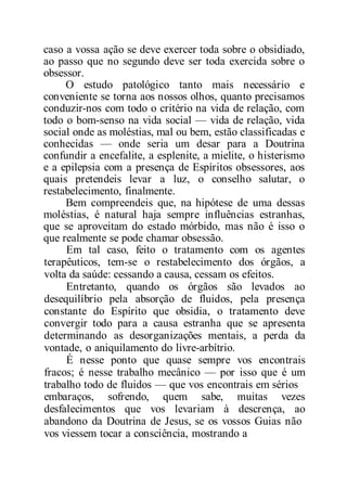 caso a vossa ação se deve exercer toda sobre o obsidiado,
ao passo que no segundo deve ser toda exercida sobre o
obsessor.
O estudo patológico tanto mais necessário e
conveniente se torna aos nossos olhos, quanto precisamos
conduzir-nos com todo o critério na vida de relação, com
todo o bom-senso na vida social — vida de relação, vida
social onde as moléstias, mal ou bem, estão classificadas e
conhecidas — onde seria um desar para a Doutrina
confundir a encefalite, a esplenite, a mielite, o histerismo
e a epilepsia com a presença de Espíritos obsessores, aos
quais pretendeis levar a luz, o conselho salutar, o
restabelecimento, finalmente.
Bem compreendeis que, na hipótese de uma dessas
moléstias, é natural haja sempre influências estranhas,
que se aproveitam do estado mórbido, mas não é isso o
que realmente se pode chamar obsessão.
Em tal caso, feito o tratamento com os agentes
terapêuticos, tem-se o restabelecimento dos órgãos, a
volta da saúde: cessando a causa, cessam os efeitos.
Entretanto, quando os órgãos são levados ao
desequilíbrio pela absorção de fluidos, pela presença
constante do Espírito que obsidia, o tratamento deve
convergir todo para a causa estranha que se apresenta
determinando as desorganizações mentais, a perda da
vontade, o aniquilamento do livre-arbítrio.
É nesse ponto que quase sempre vos encontrais
fracos; é nesse trabalho mecânico — por isso que é um
trabalho todo de fluidos — que vos encontrais em sérios
embaraços, sofrendo, quem sabe, muitas vezes
desfalecimentos que vos levariam à descrença, ao
abandono da Doutrina de Jesus, se os vossos Guias não
vos viessem tocar a consciência, mostrando a
 