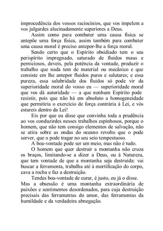 improcedência dos vossos raciocínios, que vos impelem a
vos julgardes alucinadamente superiores a Deus.
Assim como para combater uma causa física se
antepõe uma força física, assim também para combater
uma causa moral é preciso antepor-lhe a força moral.
Sendo certo que o Espírito obsidiado tem o seu
perispírito impregnado, saturado de fluidos maus e
perniciosos, deveis, pela potência da vontade, produzir o
trabalho que nada tem de material ou mecânico e que
consiste em lhe antepor fluidos puros e salutares; e essa
pureza, essa salubridade dos fluidos só pode vir da
superioridade moral do vosso eu — superioridade moral
que vos dá autoridade — a que nenhum Espírito pode
resistir, pois que não há em absoluto a homogeneidade
que permitiria o exercício de força contrária à Lei, e vós
estareis dentro da Lei!
Eis por que eu disse que convinha toda a prudência
ao vos conduzirdes nesses trabalhos espinhosos, porque o
homem, que não tem consigo elementos de salvação, não
se atira sobre as ondas do oceano revolto que o pode
sorver, que o pode tragar no seu seio tempestuoso.
A boa-vontade pode ser um meio, mas não é tudo.
O homem que quer destruir a montanha não cruza
os braços, limitando-se a dizer a Deus, ou à Natureza,
que tem vontade de que a montanha seja destruída: vai
buscar a ferramenta, trabalha até à mortificação do corpo,
cava a rocha e faz a destruição.
Tendes boa-vontade de curar, é justo, eu já o disse.
Mas a obsessão é uma montanha extraordinária de
paixões e sentimentos desordenados, para cuja destruição
precisais das ferramentas do amor, das ferramentas da
humildade e da verdadeira abnegação.
 