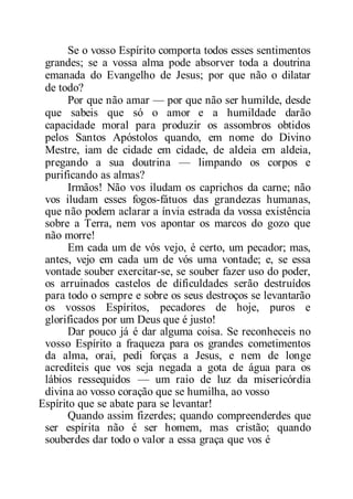 Se o vosso Espírito comporta todos esses sentimentos
grandes; se a vossa alma pode absorver toda a doutrina
emanada do Evangelho de Jesus; por que não o dilatar
de todo?
Por que não amar — por que não ser humilde, desde
que sabeis que só o amor e a humildade darão
capacidade moral para produzir os assombros obtidos
pelos Santos Apóstolos quando, em nome do Divino
Mestre, iam de cidade em cidade, de aldeia em aldeia,
pregando a sua doutrina — limpando os corpos e
purificando as almas?
Irmãos! Não vos iludam os caprichos da carne; não
vos iludam esses fogos-fátuos das grandezas humanas,
que não podem aclarar a ínvia estrada da vossa existência
sobre a Terra, nem vos apontar os marcos do gozo que
não morre!
Em cada um de vós vejo, é certo, um pecador; mas,
antes, vejo em cada um de vós uma vontade; e, se essa
vontade souber exercitar-se, se souber fazer uso do poder,
os arruinados castelos de dificuldades serão destruídos
para todo o sempre e sobre os seus destroços se levantarão
os vossos Espíritos, pecadores de hoje, puros e
glorificados por um Deus que é justo!
Dar pouco já é dar alguma coisa. Se reconheceis no
vosso Espírito a fraqueza para os grandes cometimentos
da alma, orai, pedi forças a Jesus, e nem de longe
acrediteis que vos seja negada a gota de água para os
lábios ressequidos — um raio de luz da misericórdia
divina ao vosso coração que se humilha, ao vosso
Espírito que se abate para se levantar!
Quando assim fizerdes; quando compreenderdes que
ser espírita não é ser homem, mas cristão; quando
souberdes dar todo o valor a essa graça que vos é
 