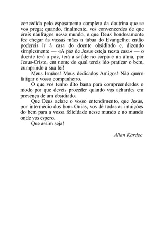 concedida pelo esposamento completo da doutrina que se
vos prega; quando, finalmente, vos convencerdes de que
éreis náufragos nesse mundo, e que Deus bondosamente
fez chegar às vossas mãos a tábua do Evangelho; então
podereis ir à casa do doente obsidiado e, dizendo
simplesmente — «A paz de Jesus esteja nesta casa» — o
doente terá a paz, terá a saúde no corpo e na alma, por
Jesus-Cristo, em nome do qual tereis ido praticar o bem,
cumprindo a sua lei!
Meus Irmãos! Meus dedicados Amigos! Não quero
fatigar o vosso companheiro.
O que vos tenho dito basta para compreenderdes o
modo por que deveis proceder quando vos achardes em
presença de um obsidiado.
Que Deus aclare o vosso entendimento, que Jesus,
por intermédio dos bons Guias, vos dê todas as intuições
do bem para a vossa felicidade nesse mundo e no mundo
onde vos espero.
Que assim seja!
Allan Kardec
 
