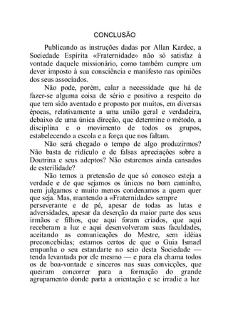 CONCLUSÃO
Publicando as instruções dadas por Allan Kardec, a
Sociedade Espírita «Fraternidade» não só satisfaz à
vontade daquele missionário, como também cumpre um
dever imposto à sua consciência e manifesto nas opiniões
dos seus associados.
Não pode, porém, calar a necessidade que há de
fazer-se alguma coisa de sério e positivo a respeito do
que tem sido aventado e proposto por muitos, em diversas
épocas, relativamente a uma união geral e verdadeira,
debaixo de uma única direção, que determine o método, a
disciplina e o movimento de todos os grupos,
estabelecendo a escola e a força que nos faltam.
Não será chegado o tempo de algo produzirmos?
Não basta de ridículo e de falsas apreciações sobre a
Doutrina e seus adeptos? Não estaremos ainda cansados
de esterilidade?
Não temos a pretensão de que só conosco esteja a
verdade e de que sejamos os únicos no bom caminho,
nem julgamos e muito menos condenamos a quem quer
que seja. Mas, mantendo a «Fraternidade» sempre
perseverante e de pé, apesar de todas as lutas e
adversidades, apesar da deserção da maior parte dos seus
irmãos e filhos, que aqui foram criados, que aqui
receberam a luz e aqui desenvolveram suas faculdades,
aceitando as comunicações do Mestre, sem idéias
preconcebidas; estamos certos de que o Guia Ismael
empunha o seu estandarte no seio desta Sociedade —
tenda levantada por ele mesmo — e para ela chama todos
os de boa-vontade e sinceros nas suas convicções, que
queiram concorrer para a formação do grande
agrupamento donde parta a orientação e se irradie a luz
 
