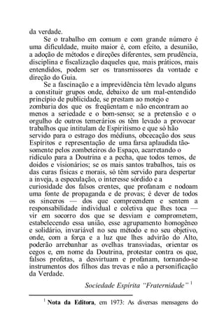 da verdade.
Se o trabalho em comum e com grande número é
uma dificuldade, muito maior é, com efeito, a desunião,
a adoção de métodos e direções diferentes, sem prudência,
disciplina e fiscalização daqueles que, mais práticos, mais
entendidos, podem ser os transmissores da vontade e
direção do Guia.
Se a fascinação e a imprevidência têm levado alguns
a constituir grupos onde, debaixo de um mal-entendido
princípio de publicidade, se prestam ao motejo e
zombaria dos que os freqüentam e não encontram ao
menos a seriedade e o bom-senso; se a pretensão e o
orgulho de outros temerários os têm levado a provocar
trabalhos que intitulam de Espiritismo e que só hão
servido para o estrago dos médiuns, obcecação dos seus
Espíritos e representação de uma farsa aplaudida tão-
somente pelos zombeteiros do Espaço, acarretando o
ridículo para a Doutrina e a pecha, que todos temos, de
doidos e visionários; se os mais santos trabalhos, tais os
das curas físicas e morais, só têm servido para despertar
a inveja, a especulação, o interesse sórdido e a
curiosidade dos falsos crentes, que profanam e nodoam
uma fonte de propaganda e de provas; é dever de todos
os sinceros — dos que compreendem e sentem a
responsabilidade individual e coletiva que lhes toca —
vir em socorro dos que se desviam e comprometem,
estabelecendo essa união, esse agrupamento homogêneo
e solidário, invariável no seu método e no seu objetivo,
onde, com a força e a luz que lhes advirão do Alto,
poderão arrebanhar as ovelhas transviadas, orientar os
cegos e, em nome da Doutrina, protestar contra os que,
falsos profetas, a desvirtuam e profanam, tornando-se
instrumentos dos filhos das trevas e não a personificação
da Verdade.
Sociedade Espírita “Fraternidade” 1
1
Nota da Editora, em 1973: As diversas mensagens do
 