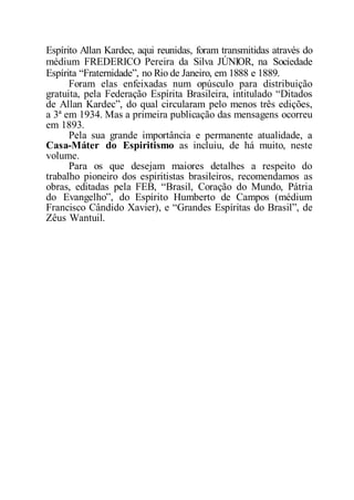 Espírito Allan Kardec, aqui reunidas, foram transmitidas através do
médium FREDERICO Pereira da Silva JÚNIOR, na Sociedade
Espírita “Fraternidade”, no Rio de Janeiro, em 1888 e 1889.
Foram elas enfeixadas num opúsculo para distribuição
gratuita, pela Federação Espírita Brasileira, intitulado “Ditados
de Allan Kardec”, do qual circularam pelo menos três edições,
a 3ª em 1934. Mas a primeira publicação das mensagens ocorreu
em 1893.
Pela sua grande importância e permanente atualidade, a
Casa-Máter do Espiritismo as incluiu, de há muito, neste
volume.
Para os que desejam maiores detalhes a respeito do
trabalho pioneiro dos espiritistas brasileiros, recomendamos as
obras, editadas pela FEB, “Brasil, Coração do Mundo, Pátria
do Evangelho”, do Espírito Humberto de Campos (médium
Francisco Cândido Xavier), e “Grandes Espíritas do Brasil”, de
Zêus Wantuil.
 