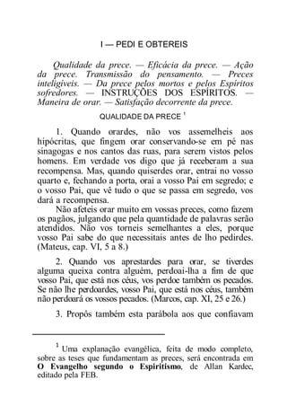 I — PEDI E OBTEREIS
Qualidade da prece. — Eficácia da prece. — Ação
da prece. Transmissão do pensamento. — Preces
inteligíveis. — Da prece pelos mortos e pelos Espíritos
sofredores. — INSTRUÇÕES DOS ESPÍRITOS. —
Maneira de orar. — Satisfação decorrente da prece.
QUALIDADE DA PRECE
1
1. Quando orardes, não vos assemelheis aos
hipócritas, que fingem orar conservando-se em pé nas
sinagogas e nos cantos das ruas, para serem vistos pelos
homens. Em verdade vos digo que já receberam a sua
recompensa. Mas, quando quiserdes orar, entrai no vosso
quarto e, fechando a porta, orai a vosso Pai em segredo; e
o vosso Pai, que vê tudo o que se passa em segredo, vos
dará a recompensa.
Não afeteis orar muito em vossas preces, como fazem
os pagãos, julgando que pela quantidade de palavras serão
atendidos. Não vos torneis semelhantes a eles, porque
vosso Pai sabe do que necessitais antes de lho pedirdes.
(Mateus, cap. VI, 5 a 8.)
2. Quando vos aprestardes para orar, se tiverdes
alguma queixa contra alguém, perdoai-lha a fim de que
vosso Pai, que está nos céus, vos perdoe também os pecados.
Se não lhe perdoardes, vosso Pai, que está nos céus, também
não perdoará os vossos pecados. (Marcos, cap. XI, 25 e 26.)
3. Propôs também esta parábola aos que confiavam
1
Uma explanação evangélica, feita de modo completo,
sobre as teses que fundamentam as preces, será encontrada em
O Evangelho segundo o Espiritismo, de Allan Kardec,
editado pela FEB.
 