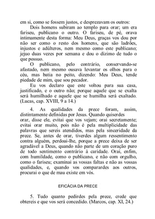 em si, como se fossem justos, e desprezavam os outros:
Dois homens subiram ao templo para orar; um era
fariseu, publicano o outro. O fariseu, de pé, orava
intimamente desta forma: Meu Deus, graças vos dou por
não ser como o resto dos homens, que são ladrões,
injustos e adúlteros, nem mesmo como este publicano;
jejuo duas vezes por semana e dou o dízimo de tudo o
que possuo.
O publicano, pelo contrário, conservando-se
afastado, nem mesmo ousava levantar os olhos para o
céu, mas batia no peito, dizendo: Meu Deus, tende
piedade de mim, que sou pecador.
Eu vos declaro que este voltou para sua casa,
justificado, e o outro não; porque aquele que se exalta
será humilhado e aquele que se humilha será exaltado.
(Lucas, cap. XVIII, 9 a 14.)
4. As qualidades da prece foram, assim,
distintamente definidas por Jesus. Quando quiserdes
orar, disse ele, evitai que vos vejam; orai secretamente;
evitai orar muito, pois não é pela multiplicidade das
palavras que sereis atendidos, mas pela sinceridade da
prece. Se, antes de orar, tiverdes algum ressentimento
contra alguém, perdoai-lhe, porque a prece deixa de ser
agradável a Deus, quando não parte de um coração puro
de todo sentimento contrário à caridade. Orai, enfim,
com humildade, como o publicano, e não com orgulho,
como o fariseu; examinai as vossas faltas e não as vossas
qualidades, e, quando vos comparardes aos outros,
procurai o que de mau existe em vós.
EFICÁCIA DA PRECE
5. Tudo quanto pedirdes pela prece, crede que
obtereis e que vos será concedido. (Marcos, cap. XI, 24.)
 