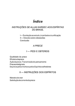 Índice
INSTRUÇÕES DE ALLAN KARDEC AOS ESPÍRITAS
DO BRASIL
I— Exortaçãoaoestudo,à caridadeeà unificação
II — Estudos sobre obsessões
Conclusão
A PRECE
I — PEDI E OBTEREIS
Qualidade da prece
Eficácia daprece
Açãodaprece.Transmissãodo pensamento
Precesinteligíveis
Da precepelosmortosepelos Espíritossofredores
II — INSTRUÇÕES DOS ESPÍRITOS
Maneira de orar
Satisfaçãodecorrentedaprece
 
