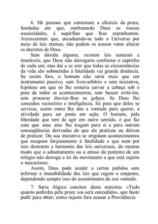 6. Há pessoas que contestam a eficácia da prece,
fundadas em que, conhecendo Deus as nossas
necessidades, é supérfluo que lhas exponhamos.
Acrescentam que, encadeando-se todo o Universo por
meio de leis eternas, não podem os nossos votos alterar
os decretos de Deus.
Sem dúvida alguma, existem leis naturais e
imutáveis, que Deus não derrogaria conforme o capricho
de cada um; mas daí a se crer que todas as circunstâncias
da vida são submetidas à fatalidade vai grande distância.
Se assim fora, o homem não seria mais que um
instrumento passivo, sem livre-arbítrio e sem iniciativa,
hipótese em que só lhe restaria curvar a cabeça sob o
peso de todos os acontecimentos, sem buscar evitá-los,
sem procurar desviar-lhes os golpes. Se Deus lhe
concedeu raciocínio e inteligência, foi para que deles se
servisse, assim como lhe deu a vontade para querer, a
atividade para ser posta em ação. O homem, pela
liberdade que tem de agir em outro sentido, é que faz
com que seus atos lhe tragam para si e para outrem
conseqüências derivadas do que ele praticou ou deixou
de praticar. Da sua iniciativa se originam acontecimentos
que escapam forçosamente à fatalidade e que nem por
isso destroem a harmonia das leis universais, do mesmo
modo que o adiantamento ou o atraso do ponteiro de um
relógio não derroga a lei do movimento a que está sujeito
o mecanismo.
Assim, Deus pode aceder a certos pedidos sem
infirmar a imutabilidade das leis que regem o conjunto,
dependendo sempre isso do assentimento de sua vontade.
7. Seria ilógico concluir desta máxima: «Tudo
quanto pedirdes pela prece vos será concedido», que baste
pedir para obter; como injusto fora acusar a Providência
 