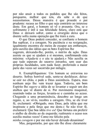 por não anuir a todos os pedidos que lhe são feitos,
porquanto, melhor que nós, ela sabe o de que
necessitamos. Dessa maneira é que procede o pai
prudente: recusa ao filho o que seja contrário ao interesse
deste. Em geral, o homem só vê o presente. Ora, se o
sofrimento é útil à sua felicidade futura, claro está que
Deus o deixará sofrer, como o cirurgião deixa que o
doente sofra numa operação que lhe trará a cura.
O que Deus poderá conceder, se confiante o homem
lha suplicar, é a coragem. Na paciência e na resignação,
igualmente encontra ele meios de escapar aos embaraços,
pelo auxílio das idéias que os bons Espíritos lhe
sugerem, deixando-lhe, porém, o mérito da ação. Deus
assiste os que se ajudam a si mesmos, confirmando esta
máxima: «Ajuda-te e o céu te ajudará.» Não auxilia os
que tudo esperam do socorro estranho, sem usar das
próprias faculdades, sem nada fazer, preferindo a maior
parte das vezes ser socorrido por milagre.
8. Exemplifiquemos: Um homem se extraviou no
deserto. Sofreu horrível sede, sente-se desfalecer, deixa-
se cair no chão, e pede a Deus assistência. Espera, mas
nenhum anjo lhe vem trazer água. Todavia, um bom
Espírito lhe sugere a idéia de se levantar e seguir um dos
atalhos que vê diante de si. Por movimento maquinal,
reunindo todas as forças, levanta-se e caminha ao acaso.
Chegando a uma proeminência, descobre ao longe um
regato, e, ao vê-lo, recobra a coragem. Ora, se ele tiver
fé, exclamará: «Obrigado, meu Deus, pela idéia que me
inspiraste e pela força que me deste.» Se não tiver fé,
exclamará: Que boa idéia tive eu! Que fortuna em preferir
o atalho da direita ao da esquerda; realmente o acaso nos
auxilia muitas vezes! Como me felicito pela
minha coragem e por me não haver deixado desanimar!
Mas, perguntarão, por que não lhe disse claramente
 