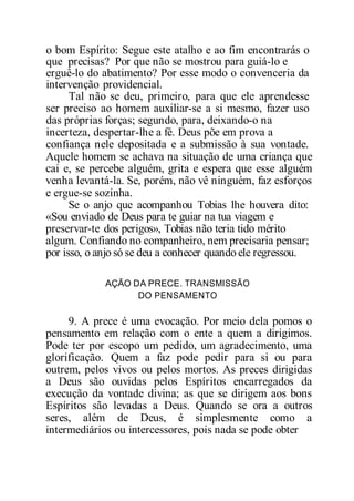 o bom Espírito: Segue este atalho e ao fim encontrarás o
que precisas? Por que não se mostrou para guiá-lo e
erguê-lo do abatimento? Por esse modo o convenceria da
intervenção providencial.
Tal não se deu, primeiro, para que ele aprendesse
ser preciso ao homem auxiliar-se a si mesmo, fazer uso
das próprias forças; segundo, para, deixando-o na
incerteza, despertar-lhe a fé. Deus põe em prova a
confiança nele depositada e a submissão à sua vontade.
Aquele homem se achava na situação de uma criança que
cai e, se percebe alguém, grita e espera que esse alguém
venha levantá-la. Se, porém, não vê ninguém, faz esforços
e ergue-se sozinha.
Se o anjo que acompanhou Tobias lhe houvera dito:
«Sou enviado de Deus para te guiar na tua viagem e
preservar-te dos perigos», Tobias não teria tido mérito
algum. Confiando no companheiro, nem precisaria pensar;
por isso, o anjo só se deu a conhecer quando ele regressou.
AÇÃO DA PRECE. TRANSMISSÃO
DO PENSAMENTO
9. A prece é uma evocação. Por meio dela pomos o
pensamento em relação com o ente a quem a dirigimos.
Pode ter por escopo um pedido, um agradecimento, uma
glorificação. Quem a faz pode pedir para si ou para
outrem, pelos vivos ou pelos mortos. As preces dirigidas
a Deus são ouvidas pelos Espíritos encarregados da
execução da vontade divina; as que se dirigem aos bons
Espíritos são levadas a Deus. Quando se ora a outros
seres, além de Deus, é simplesmente como a
intermediários ou intercessores, pois nada se pode obter
 