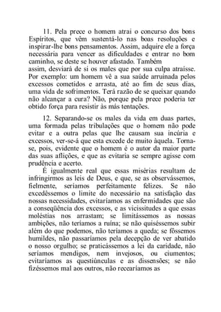 11. Pela prece o homem atrai o concurso dos bons
Espíritos, que vêm sustentá-lo nas boas resoluções e
inspirar-lhe bons pensamentos. Assim, adquire ele a força
necessária para vencer as dificuldades e entrar no bom
caminho, se deste se houver afastado. Também
assim, desviará de si os males que por sua culpa atraísse.
Por exemplo: um homem vê a sua saúde arruinada pelos
excessos cometidos e arrasta, até ao fim de seus dias,
uma vida de sofrimentos. Terá razão de se queixar quando
não alcançar a cura? Não, porque pela prece poderia ter
obtido força para resistir às más tentações.
12. Separando-se os males da vida em duas partes,
uma formada pelas tribulações que o homem não pode
evitar e a outra pelas que lhe causam sua incúria e
excessos, ver-se-á que esta excede de muito àquela. Torna-
se, pois, evidente que o homem é o autor da maior parte
das suas aflições, e que as evitaria se sempre agisse com
prudência e acerto.
É igualmente real que essas misérias resultam de
infringirmos as leis de Deus, e que, se as observássemos,
fielmente, seríamos perfeitamente felizes. Se não
excedêssemos o limite do necessário na satisfação das
nossas necessidades, evitaríamos as enfermidades que são
a conseqüência dos excessos, e as vicissitudes a que essas
moléstias nos arrastam; se limitássemos as nossas
ambições, não teríamos a ruína; se não quiséssemos subir
além do que podemos, não teríamos a queda; se fôssemos
humildes, não passaríamos pela decepção de ver abatido
o nosso orgulho; se praticássemos a lei da caridade, não
seríamos mendigos, nem invejosos, ou ciumentos;
evitaríamos as questiúnculas e as dissensões; se não
fizéssemos mal aos outros, não recearíamos as
 