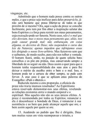 vinganças, etc.
Admitindo que o homem nada possa contra os outros
males, e que a prece seja ineficaz para deles preservá-lo, já
não será bastante que possa libertar-se de todos os que
provêm de si mesmo? Ora, aqui a ação da prece se concebe
facilmente, pois tem por fim obter a inspiração salutar dos
bons Espíritos e a força para resistir aos maus pensamentos,
cuja execução pode ser funesta. Neste caso, não é o mal que
eles desviam, mas o nosso mau pensamento que, aliás, nos
pode causar grande mal; não embaraçam, em coisa
alguma, os decretos de Deus; não suspendem o curso das
leis da Natureza; apenas impedem que infrinjamos essas
leis dirigindo o nosso livre-arbítrio. Mas fazem-no sem que
o saibamos, de modo oculto, para não nos tolher a vontade.
O homem ficará, então, na posição de quem solicita bons
conselhos e os põe em prática, mas conservando sempre a
liberdade de os seguir ou não. Deus assim o quer para que o
homem tenha responsabilidade dos seus atos e para lhe
deixar o mérito da escolha entre o bem e o mal. Isso, o
homem pode ter a certeza de obter sempre, se pede com
fervor. A esse caso é que se aplicam estas palavras do
Evangelho: «Pedi e obtereis.»
Reduzida mesmo a esta proporção, a eficácia da
prece não traria imensos resultados? Ao Espiritismo
estava reservado demonstrar-nos seus efeitos, revelando
as relações existentes entre o mundo corporal e o
espiritual. Mas aqueles não são os seus únicos efeitos. A
prece é recomendada por todos os Espíritos; renunciar a
ela é desconhecer a bondade de Deus, é renunciar à sua
assistência e ao bem que pode alcançar aquele que ore, e
bem assim aquele por quem se ore.
13. Acedendo ao pedido que lhe é dirigido, Deus
tem muitas vezes em vista recompensar o intuito, a
 