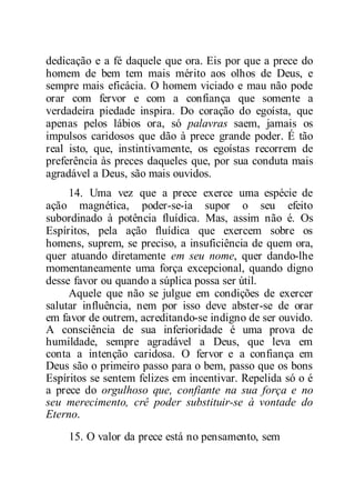 dedicação e a fé daquele que ora. Eis por que a prece do
homem de bem tem mais mérito aos olhos de Deus, e
sempre mais eficácia. O homem viciado e mau não pode
orar com fervor e com a confiança que somente a
verdadeira piedade inspira. Do coração do egoísta, que
apenas pelos lábios ora, só palavras saem, jamais os
impulsos caridosos que dão à prece grande poder. É tão
real isto, que, instintivamente, os egoístas recorrem de
preferência às preces daqueles que, por sua conduta mais
agradável a Deus, são mais ouvidos.
14. Uma vez que a prece exerce uma espécie de
ação magnética, poder-se-ia supor o seu efeito
subordinado à potência fluídica. Mas, assim não é. Os
Espíritos, pela ação fluídica que exercem sobre os
homens, suprem, se preciso, a insuficiência de quem ora,
quer atuando diretamente em seu nome, quer dando-lhe
momentaneamente uma força excepcional, quando digno
desse favor ou quando a súplica possa ser útil.
Aquele que não se julgue em condições de exercer
salutar influência, nem por isso deve abster-se de orar
em favor de outrem, acreditando-se indigno de ser ouvido.
A consciência de sua inferioridade é uma prova de
humildade, sempre agradável a Deus, que leva em
conta a intenção caridosa. O fervor e a confiança em
Deus são o primeiro passo para o bem, passo que os bons
Espíritos se sentem felizes em incentivar. Repelida só o é
a prece do orgulhoso que, confiante na sua força e no
seu merecimento, crê poder substituir-se à vontade do
Eterno.
15. O valor da prece está no pensamento, sem
 