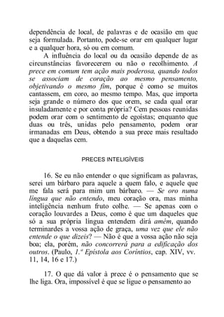 dependência de local, de palavras e de ocasião em que
seja formulada. Portanto, pode-se orar em qualquer lugar
e a qualquer hora, só ou em comum.
A influência do local ou da ocasião depende de as
circunstâncias favorecerem ou não o recolhimento. A
prece em comum tem ação mais poderosa, quando todos
se associam de coração ao mesmo pensamento,
objetivando o mesmo fim, porque é como se muitos
cantassem, em coro, ao mesmo tempo. Mas, que importa
seja grande o número dos que orem, se cada qual orar
insuladamente e por conta própria? Cem pessoas reunidas
podem orar com o sentimento de egoístas; enquanto que
duas ou três, unidas pelo pensamento, podem orar
irmanadas em Deus, obtendo a sua prece mais resultado
que a daquelas cem.
PRECES INTELIGÍVEIS
16. Se eu não entender o que significam as palavras,
serei um bárbaro para aquele a quem falo, e aquele que
me fala será para mim um bárbaro. — Se oro numa
língua que não entendo, meu coração ora, mas minha
inteligência nenhum fruto colhe. — Se apenas com o
coração louvardes a Deus, como é que um daqueles que
só a sua própria língua entendem dirá amém, quando
terminardes a vossa ação de graça, uma vez que ele não
entende o que dizeis? — Não é que a vossa ação não seja
boa; ela, porém, não concorrerá para a edificação dos
outros. (Paulo, 1.ª Epístola aos Coríntios, cap. XIV, vv.
11, 14, 16 e 17.)
17. O que dá valor à prece é o pensamento que se
lhe liga. Ora, impossível é que se ligue o pensamento ao
 