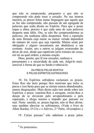 que não se compreende, porquanto o que não se
compreende não pode tocar o coração. Na sua imensa
maioria, as preces feitas numa linguagem que aquele que
as faz não compreende, não passam de um agregado de
palavras que nada dizem ao Espírito. Para que a prece
toque a alma, preciso é que cada uma de suas palavras
desperte uma idéia. Ora, se não lhe compreendermos as
palavras, ela nenhuma idéia despertará. Será a repetição
de uma fórmula cuja maior ou menor virtude dependerá
do número de vezes que seja repetida. Muitos oram por
obrigação e alguns unicamente em obediência a um
costume. Assim, uns e outros se julgam exonerados do
dever de orar, desde que repetiram certo número de vezes,
em tal ou qual ordem, a mesma oração.
Deus, porém, que lê nos corações, conhece o
pensamento e a sinceridade de cada um. Julgá-lo mais
sensível à forma do que ao fundo é rebaixá-lo.
DA PRECE PELOS MORTOS
E PELOS ESPÍRITOS SOFREDORES
18. Os Espíritos sofredores reclamam as preces.
Estas lhes são úteis porque lhes mostram que neles se
pensa e isso basta para que se sintam menos abandonados,
menos desgraçados. Mais direta ação tem ainda sobre tais
Espíritos a prece: reanima-lhes a coragem, excita-lhes o
desejo de se elevarem pelo arrependimento e pela
reparação, e chega mesmo a impedir que pensem no
mal. Neste sentido, as preces logram, não só lhes aliviar,
mas também abreviar os sofrimentos. (Vede o livro de
Allan Kardec, O Céu e o Inferno, 2.ª Parte, «Exemplos».)
19. Certas pessoas 2
não admitem a prece pelos
2
Os protestantes.
 