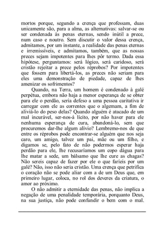 mortos porque, segundo a crença que professam, duas
unicamente são, para a alma, as alternativas: salvar-se ou
ser condenada às penas eternas, sendo inútil a prece,
num caso e noutro. Sem discutir o valor dessa crença,
admitamos, por um instante, a realidade das penas eternas
e irremissíveis, e admitamos, também, que as nossas
preces sejam impotentes para lhes pôr termo. Dada essa
hipótese, perguntamos: será lógico, será caridoso, será
cristão rejeitar a prece pelos réprobos? Por impotentes
que fossem para libertá-los, as preces não seriam para
eles uma demonstração de piedade, capaz de lhes
amenizar os sofrimentos?
Quando, na Terra, um homem é condenado à galé
perpétua, embora não haja a menor esperança de se obter
para ele o perdão, seria defeso a uma pessoa caritativa ir
carregar com ele as correntes que o algemam, a fim de
aliviá-lo do peso delas? Quando alguém é atacado de um
mal incurável, ser-nos-á lícito, por não haver para ele
nenhuma esperança de cura, abandoná-lo, sem que
procuremos dar-lhe algum alívio? Lembremo-nos de que
entre os réprobos pode encontrar-se alguém que nos seja
caro, um amigo, talvez um pai, mãe ou um filho, e
digamos se, pelo fato de não podermos esperar haja
perdão para ele, lhe recusaríamos um copo dágua para
lhe matar a sede, um bálsamo que lhe cure as chagas?
Não sereis capaz de fazer por ele o que faríeis por um
galé? Não, isso não seria cristão. Uma crença que petrifica
o coração não se pode aliar com a de um Deus que, em
primeiro lugar, coloca, no rol dos deveres da criatura, o
amor ao próximo.
O não admitir a eternidade das penas, não implica a
negação de uma penalidade temporária, porquanto Deus,
na sua justiça, não pode confundir o bem com o mal.
 