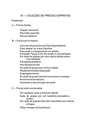 III — COLEÇÃO DE PRECES ESPÍRITAS
Preâmbulo
A — Preces Gerais
Oração dominical
Reuniões espíritas
Paraos médiuns
B — Preces por si mesmo
Aosanjosdeguardaeaos Espíritosprotetores
Para afastar os maus Espíritos
Para pedir a corrigenda de um defeito
Parapedir forças a fim de resistir a uma tentação
Em ação de graças por uma vitória obtida contra
uma tentação
Parapedirconselhos
Nasafliçõesda vida
Em ação de graças por um favor obtido
Atodesubmissãoeresignação
Emperigoiminente
Em ação de graças quando se escapaa um perigo
Nomomentoderepouso
Prevendo a aproximação da morte
C — Preces pelos encarnados
Por qualquer ques e ache em aflição
Ação de graças por um benefício concedido a
outrem
Em ação de graças pelo bem concedido aos nossos
inimigos
Pelos inimigos do Espiritismo
 