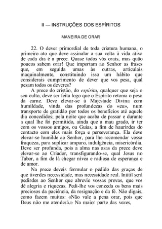 II — INSTRUÇÕES DOS ESPÍRITOS
MANEIRA DE ORAR
22. O dever primordial de toda criatura humana, o
primeiro ato que deve assinalar a sua volta à vida ativa
de cada dia é a prece. Quase todos vós orais, mas quão
poucos sabem orar! Que importam ao Senhor as frases
que, em seguida umas às outras, articulais
maquinalmente, constituindo isso um hábito que
considerais cumprimento de dever que vos pesa, qual
pesam todos os deveres?
A prece do cristão, do espírita, qualquer que seja o
seu culto, deve ser feita logo que o Espírito retoma o peso
da carne. Deve elevar-se à Majestade Divina com
humildade, vinda das profundezas do «eu», num
transporte de gratidão por todos os benefícios até aquele
dia concedidos; pela noite que acaba de passar e durante
a qual lhe foi permitido, ainda que a mau grado, ir ter
com os vossos amigos, ou Guias, a fim de haurirdes do
contacto com eles mais força e perseverança. Ela deve
elevar-se humilde ao Senhor, para lhe recomendar vossa
fraqueza, para suplicar amparo, indulgência, misericórdia.
Deve ser profunda, pois a alma nas asas da prece deve
elevar-se ao Criador, transfigurando-se, qual Jesus no
Tabor, a fim de lá chegar nívea e radiosa de esperança e
de amor.
Na prece deveis formular o pedido das graças de
que tiverdes necessidade, mas necessidade real. Inútil será
pedirdes ao Senhor que abrevie vossas provas, que vos
dê alegria e riquezas. Pedi-lhe vos conceda os bens mais
preciosos da paciência, da resignação e da fé. Não digais,
como fazem muitos: «Não vale a pena orar, pois que
Deus não me atenderá.» Na maior parte das vezes,
 