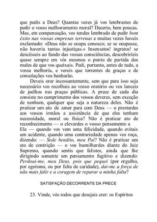 que pedis a Deus? Quantas vezes já vos lembrastes de
pedir o vosso melhoramento moral? Decerto, bem poucas.
Mas, em compensação, vos tendes lembrado de pedir bom
êxito nas vossas empresas terrenas e muitas vezes haveis
exclamado: «Deus não se ocupa conosco; se se ocupasse,
não haveria tantas injustiças.» Insensatos! ingratos! se
descêsseis ao fundo das vossas consciências, descobriríeis
quase sempre em vós mesmos o ponto de partida dos
males de que vos queixais. Pedi, portanto, antes de tudo, a
vossa melhoria, e vereis que torrentes de graças e de
consolações vos banharão.
Deveis orar incessantemente, sem que para isso seja
necessário vos recolhais ao vosso oratório ou vos lanceis
de joelhos nas praças públicas. A prece de cada dia
consiste no cumprimento dos vossos deveres, sem exceção
de nenhum, qualquer que seja a natureza deles. Não é
praticar um ato de amor para com Deus — o prestardes
aos vossos irmãos a assistência de que eles tenham
necessidade, moral ou física? Não é praticar ato de
reconhecimento — o elevardes o vosso pensamento a
Ele — quando vos vem uma felicidade, quando evitais
um acidente, quando uma contrariedade apenas vos roça,
dizendo: — Sede bendito, meu Pai? Não é praticar um
ato de contrição — o vos humilhardes diante do Juiz
Supremo, quando sentis que falistes, ainda que lhe
dirigindo somente um pensamento fugitivo e dizendo:
Perdoai-me, meu Deus, pois que pequei (por orgulho,
por egoísmo, ou por falta de caridade), dai-me a força de
não mais falir e a coragem de reparar a minha falta?
SATISFAÇÃO DECORRENTE DA PRECE
23. Vinde, vós todos que desejais crer: os Espíritos
 