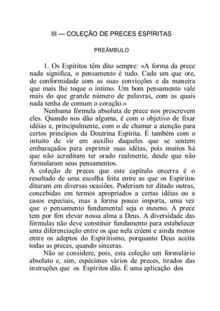 III — COLEÇÃO DE PRECES ESPÍRITAS
PREÂMBULO
1. Os Espíritos têm dito sempre: «A forma da prece
nada significa, o pensamento é tudo. Cada um que ore,
de conformidade com as suas convicções e da maneira
que mais lhe toque o íntimo. Um bom pensamento vale
mais do que grande número de palavras, com as quais
nada tenha de comum o coração.»
Nenhuma fórmula absoluta de prece nos prescrevem
eles. Quando nos dão alguma, é com o objetivo de fixar
idéias e, principalmente, com o de chamar a atenção para
certos princípios da Doutrina Espírita. É também com o
intuito de vir em auxílio daqueles que se sentem
embaraçados para exprimir suas idéias, pois muitos há
que não acreditam ter orado realmente, desde que não
formularam seus pensamentos.
A coleção de preces que este capítulo encerra é o
resultado de uma escolha feita entre as que os Espíritos
ditaram em diversas ocasiões. Poderiam ter ditado outras,
concebidas em termos apropriados a certas idéias ou a
casos especiais, mas a forma pouco importa, uma vez
que o pensamento fundamental seja o mesmo. A prece
tem por fim elevar nossa alma a Deus. A diversidade das
fórmulas não deve constituir fundamento para estabelecer
uma diferenciação entre os que nela crêem e ainda menos
entre os adeptos do Espiritismo, porquanto Deus aceita
todas as preces, quando sinceras.
Não se considere, pois, esta coleção um formulário
absoluto e, sim, espécimes vários de preces, tirados das
instruções que os Espíritos dão. É uma aplicação dos
 