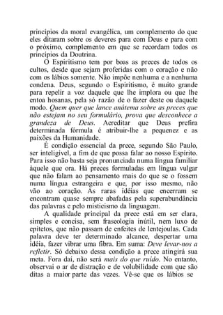 princípios da moral evangélica, um complemento do que
eles ditaram sobre os deveres para com Deus e para com
o próximo, complemento em que se recordam todos os
princípios da Doutrina.
O Espiritismo tem por boas as preces de todos os
cultos, desde que sejam proferidas com o coração e não
com os lábios somente. Não impõe nenhuma e a nenhuma
condena. Deus, segundo o Espiritismo, é muito grande
para repelir a voz daquele que lhe implora ou que lhe
entoa hosanas, pela só razão de o fazer deste ou daquele
modo. Quem quer que lance anátema sobre as preces que
não estejam no seu formulário, prova que desconhece a
grandeza de Deus. Acreditar que Deus prefira
determinada fórmula é atribuir-lhe a pequenez e as
paixões da Humanidade.
É condição essencial da prece, segundo São Paulo,
ser inteligível, a fim de que possa falar ao nosso Espírito.
Para isso não basta seja pronunciada numa língua familiar
àquele que ora. Há preces formuladas em língua vulgar
que não falam ao pensamento mais do que se o fossem
numa língua estrangeira e que, por isso mesmo, não
vão ao coração. As raras idéias que encerram se
encontram quase sempre abafadas pela superabundância
das palavras e pelo misticismo da linguagem.
A qualidade principal da prece está em ser clara,
simples e concisa, sem fraseologia inútil, nem luxo de
epítetos, que não passam de enfeites de lentejoulas. Cada
palavra deve ter determinado alcance, despertar uma
idéia, fazer vibrar uma fibra. Em suma: Deve levar-nos a
refletir. Só debaixo dessa condição a prece atingirá sua
meta. Fora daí, não será mais do que ruído. No entanto,
observai o ar de distração e de volubilidade com que são
ditas a maior parte das vezes. Vê-se que os lábios se
 