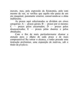 movem, mas, pela expressão da fisionomia, pelo som
mesmo da voz, se verifica que aquilo não passa de um
ato maquinal, puramente exterior, conservando-se a alma
indiferente.
As preces aqui colecionadas se dividem em cinco
categorias: A — preces gerais; B — preces por si mesmo;
C — preces pelos encarnados; D — preces pelos
desencarnados; E — preces pelos doentes e pelos
obsidiados.
Com o fim de mais particularmente chamar a
atenção para o objeto de cada prece e de mais
compreensível lhe tornar o alcance, a todas precede uma
instrução preliminar, uma exposição de motivos, sob o
titulo de prefácio.
 
