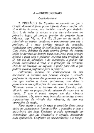 A — PRECES GERAIS
Oraçãodominical
2. PREFÁCIO. Os Espíritos recomendaram que a
Oração dominical fosse posta à frente desta coleção, não
só a título de prece, mas também valendo por símbolo.
Essa é, de todas as preces, a que eles colocaram em
primeiro lugar, já porque provém do próprio Jesus
(Mateus, cap. VI, vv. 9 a 13), já por ser de molde a
substituir as outras, conforme o pensamento com que a
profiram. É o mais perfeito modelo de concisão,
verdadeira obra-prima de sublimidade em sua singeleza.
Com efeito, debaixo da mais restrita forma, ela resume
todos os deveres do homem para com Deus, para consigo
mesmo e para com o próximo, encerra uma profissão de
fé, um ato de adoração e de submissão, o pedido das
coisas necessárias à vida, e o princípio da caridade.
Dizê-la na intenção de alguém, é pedir para este o que
pediria quem a proferisse para si próprio.
Entretanto, mesmo em conseqüência da sua
brevidade, à maioria das pessoas escapa o sentido
profundo de algumas das palavras que a compõem. Daí
vem que muitos a dizem, geralmente, sem deter o
pensamento nas aplicações de cada uma de suas partes.
Dizem-na como se se tratasse de uma fórmula, cuja
eficácia está na proporção do número de vezes que se
repete. E este é quase sempre um dos números
cabalísticos, três, sete e nove, buscados na antiga crença
supersticiosa da virtude dos números, de uso nas
operações da magia.
Para suprir o que de vago a concisão desta prece
deixa no pensamento, juntou-se-lhe, a conselho e com a
assistência dos bons Espíritos, a cada proposição um
comentário, que lhe desenvolve o sentido, mostrando
suas aplicações. Conforme as circunstâncias e o tempo
 