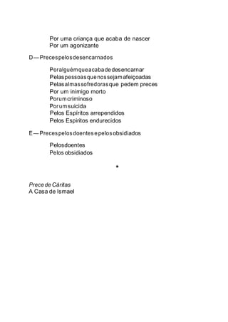 Por uma criança que acaba de nascer
Por um agonizante
D— Precespelosdesencarnados
Poralguémqueacabadedesencarnar
Pelaspessoasquenossejamafeiçoadas
Pelasalmassofredorasque pedem preces
Por um inimigo morto
Porumcriminoso
Porumsuicida
Pelos Espíritos arrependidos
Pelos Espiritos endurecidos
E— Precespelosdoentesepelosobsidiados
Pelosdoentes
Pelos obsidiados
*
Precede Cáritas
A Casa de Ismael
 