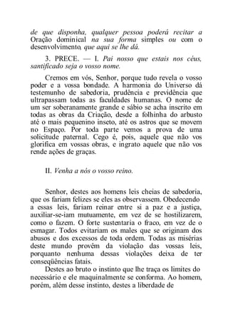 de que disponha, qualquer pessoa poderá recitar a
Oração dominical na sua forma simples ou com o
desenvolvimento, que aqui se lhe dá.
3. PRECE. — I. Pai nosso que estais nos céus,
santificado seja o vosso nome.
Cremos em vós, Senhor, porque tudo revela o vosso
poder e a vossa bondade. A harmonia do Universo dá
testemunho de sabedoria, prudência e previdência que
ultrapassam todas as faculdades humanas. O nome de
um ser soberanamente grande e sábio se acha inscrito em
todas as obras da Criação, desde a folhinha do arbusto
até o mais pequenino inseto, até os astros que se movem
no Espaço. Por toda parte vemos a prova de uma
solicitude paternal. Cego é, pois, aquele que não vos
glorifica em vossas obras, e ingrato aquele que não vos
rende ações de graças.
II. Venha a nós o vosso reino.
Senhor, destes aos homens leis cheias de sabedoria,
que os fariam felizes se eles as observassem. Obedecendo
a essas leis, fariam reinar entre si a paz e a justiça,
auxiliar-se-iam mutuamente, em vez de se hostilizarem,
como o fazem. O forte sustentaria o fraco, em vez de o
esmagar. Todos evitariam os males que se originam dos
abusos e dos excessos de toda ordem. Todas as misérias
deste mundo provêm da violação das vossas leis,
porquanto nenhuma dessas violações deixa de ter
conseqüências fatais.
Destes ao bruto o instinto que lhe traça os limites do
necessário e ele maquinalmente se conforma. Ao homem,
porém, além desse instinto, destes a liberdade de
 