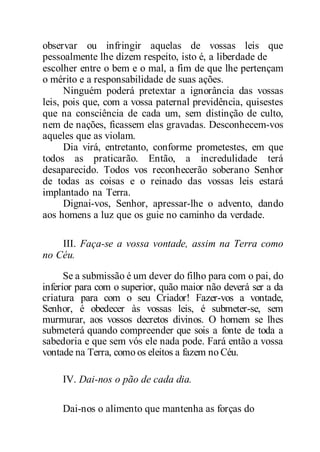 observar ou infringir aquelas de vossas leis que
pessoalmente lhe dizem respeito, isto é, a liberdade de
escolher entre o bem e o mal, a fim de que lhe pertençam
o mérito e a responsabilidade de suas ações.
Ninguém poderá pretextar a ignorância das vossas
leis, pois que, com a vossa paternal previdência, quisestes
que na consciência de cada um, sem distinção de culto,
nem de nações, ficassem elas gravadas. Desconhecem-vos
aqueles que as violam.
Dia virá, entretanto, conforme prometestes, em que
todos as praticarão. Então, a incredulidade terá
desaparecido. Todos vos reconhecerão soberano Senhor
de todas as coisas e o reinado das vossas leis estará
implantado na Terra.
Dignai-vos, Senhor, apressar-lhe o advento, dando
aos homens a luz que os guie no caminho da verdade.
III. Faça-se a vossa vontade, assim na Terra como
no Céu.
Se a submissão é um dever do filho para com o pai, do
inferior para com o superior, quão maior não deverá ser a da
criatura para com o seu Criador! Fazer-vos a vontade,
Senhor, é obedecer às vossas leis, é submeter-se, sem
murmurar, aos vossos decretos divinos. O homem se lhes
submeterá quando compreender que sois a fonte de toda a
sabedoria e que sem vós ele nada pode. Fará então a vossa
vontade na Terra, como os eleitos a fazem no Céu.
IV. Dai-nos o pão de cada dia.
Dai-nos o alimento que mantenha as forças do
 