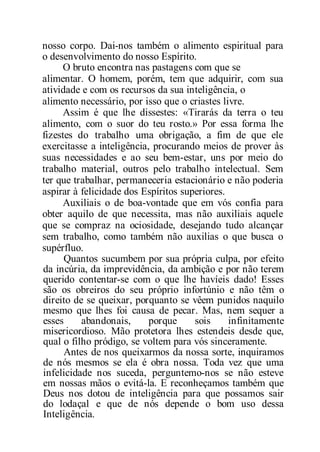 nosso corpo. Dai-nos também o alimento espiritual para
o desenvolvimento do nosso Espírito.
O bruto encontra nas pastagens com que se
alimentar. O homem, porém, tem que adquirir, com sua
atividade e com os recursos da sua inteligência, o
alimento necessário, por isso que o criastes livre.
Assim é que lhe dissestes: «Tirarás da terra o teu
alimento, com o suor do teu rosto.» Por essa forma lhe
fizestes do trabalho uma obrigação, a fim de que ele
exercitasse a inteligência, procurando meios de prover às
suas necessidades e ao seu bem-estar, uns por meio do
trabalho material, outros pelo trabalho intelectual. Sem
ter que trabalhar, permaneceria estacionário e não poderia
aspirar à felicidade dos Espíritos superiores.
Auxiliais o de boa-vontade que em vós confia para
obter aquilo de que necessita, mas não auxiliais aquele
que se compraz na ociosidade, desejando tudo alcançar
sem trabalho, como também não auxilias o que busca o
supérfluo.
Quantos sucumbem por sua própria culpa, por efeito
da incúria, da imprevidência, da ambição e por não terem
querido contentar-se com o que lhe havíeis dado! Esses
são os obreiros do seu próprio infortúnio e não têm o
direito de se queixar, porquanto se vêem punidos naquilo
mesmo que lhes foi causa de pecar. Mas, nem sequer a
esses abandonais, porque sois infinitamente
misericordioso. Mão protetora lhes estendeis desde que,
qual o filho pródigo, se voltem para vós sinceramente.
Antes de nos queixarmos da nossa sorte, inquiramos
de nós mesmos se ela é obra nossa. Toda vez que uma
infelicidade nos suceda, perguntemo-nos se não esteve
em nossas mãos o evitá-la. E reconheçamos também que
Deus nos dotou de inteligência para que possamos sair
do lodaçal e que de nós depende o bom uso dessa
Inteligência.
 