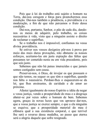Pois que à lei do trabalho está sujeito o homem na
Terra, dai-nos coragem e força para preenchermos essa
condição. Dai-nos também a prudência, a previdência e a
moderação, a fim de que não percamos o fruto dessa
condição.
Dai-nos, portanto, Senhor, o pão de cada dia, dando-
nos os meios de adquirir, pelo trabalho, as coisas
necessárias à vida, visto que a ninguém assiste o direito
de reclamar o supérfluo.
Se o trabalho nos é impossível, confiamos na vossa
divina providência.
Se estiver nos vossos desígnios pôr-nos à prova por
meio das mais duras provações, não obstante os nossos
esforços, aceitamo-las em justa expiação das faltas que
possamos ter cometido nesta ou em vida precedente, pois
que sois justo.
Sabemos que não há penas imerecidas e que jamais
somos castigados sem causa.
Preservai-nos, ó Deus, de invejar os que possuam o
que não temos, ou sequer os que têm o supérfluo, quando
nos falta o necessário. Perdoai-lhes o esquecerem-se da
lei, que lhes ensinastes, de caridade e de amor ao
próximo.
Afastai igualmente do nosso Espírito a idéia de negar
a vossa justiça, vendo a prosperidade do mau e a desgraça
abater-se por vezes sobre o homem de bem. Sabemos
agora, graças às novas luzes que vos aprouve dar-nos,
que a vossa justiça se exerce sempre, e que a ela ninguém
se esquiva; que a prosperidade material do mau é
efêmera qual a sua existência corporal, e que terrível
lhe será o reverso dessa medalha, ao passo que eterna
será a alegria daquele que sofre resignado.
 