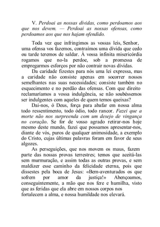 V. Perdoai as nossas dívidas, como perdoamos aos
que nos devem. — Perdoai as nossas ofensas, como
perdoamos aos que nos hajam ofendido.
Toda vez que infringimos as vossas leis, Senhor,
uma ofensa vos fazemos, contraímos uma dívida que cedo
ou tarde teremos de saldar. À vossa infinita misericórdia
rogamos que no-la perdoe, sob a promessa de
empregarmos esforços por não contrair novas dívidas.
Da caridade fizestes para nós uma lei expressa, mas
a caridade não consiste apenas em socorrer nossos
semelhantes nas suas necessidades; consiste também no
esquecimento e no perdão das ofensas. Com que direito
reclamaríamos a vossa indulgência, se não soubéssemos
ser indulgentes com aqueles de quem temos queixas?
Dai-nos, ó Deus, força para abafar em nossa alma
todo ressentimento, todo ódio, todo rancor. Fazei que a
morte não nos surpreenda com um desejo de vingança
no coração. Se for de vosso agrado retirar-nos hoje
mesmo deste mundo, fazei que possamos apresentar-nos,
diante de vós, puros de qualquer animosidade, a exemplo
do Cristo, cujas últimas palavras foram em favor de seus
algozes.
As perseguições, que nos movem os maus, fazem
parte das nossas provas terrestres; temos que aceitá-las
sem murmuração, e assim todas as outras provas, e sem
maldizer esse caminho da felicidade eterna, pois que
dissestes pela boca de Jesus: «Bem-aventurados os que
sofrem por amor da justiça!» Abençoamos,
conseguintemente, a mão que nos fere e humilha, visto
que as feridas que ela abre em nossos corpos nos
fortalecem a alma, e nossa humildade nos elevará.
 