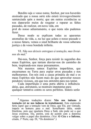 Bendito seja o vosso nome, Senhor, por nos haverdes
ensinado que a nossa sorte não estará irrevogavelmente
sentenciada após a morte; que em outras existências se
nos depararão meios de resgatar e reparar as faltas
passadas, de realizar, em nova vida, em
prol do nosso adiantamento, o que nesta não pudemos
fazer.
Desse modo se explicam todas as aparentes
anomalias da vida, e, na luz que aclara o nosso passado e
o nosso futuro, vemos o sinal brilhante da vossa soberana
justiça e da vossa bondade infinita.
VI. Não nos deixeis entregues à tentação, mas livrai-
nos do mal.3
Dai-nos, Senhor, força para resistir às sugestões dos
maus Espíritos, que tentam desviar-nos do caminho do
bem, inspirando-nos maus pensamentos.
Nós mesmos somos Espíritos imperfeitos, que
encarnamos na Terra para expiar erros passados e nos
melhorarmos. Em nós está a causa primária do mal e os
maus Espíritos não fazem mais do que aproveitar nossos
pendores viciosos, em que nos entretêm para nos tentar.
Cada imperfeição é uma porta aberta à influência
deles, que, entretanto, se mostram impotentes para
qualquer tentativa contra os seres perfeitos. Inúteis serão
3
Algumas traduções dizem: Não nos induzas à
tentação (et ne nos inducas in tentationem). Esta expressão
faria supor que a tentação vem de Deus, que Ele, por vontade,
impele os homens para o mal. Semelhante idéia, sendo
blasfema, pois que igualaria Deus a Satã, não pode ser a que
Jesus externou. Ela, porém, está de acordo com a doutrina
vulgar sobre o papel dos demônios. (Ver: O Céu e o Inferno,
citado, 1ª Parte, cap. IX, “Os demônios”.)
 