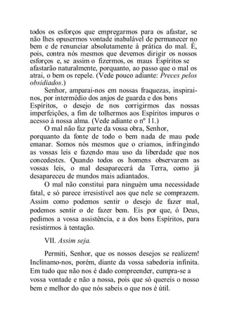 todos os esforços que empregarmos para os afastar, se
não lhes opusermos vontade inabalável de permanecer no
bem e de renunciar absolutamente à prática do mal. É,
pois, contra nós mesmos que devemos dirigir os nossos
esforços e, se assim o fizermos, os maus Espíritos se
afastarão naturalmente, porquanto, ao passo que o mal os
atrai, o bem os repele. (Vede pouco adiante: Preces pelos
obsidiados.)
Senhor, amparai-nos em nossas fraquezas, inspirai-
nos, por intermédio dos anjos de guarda e dos bons
Espíritos, o desejo de nos corrigirmos das nossas
imperfeições, a fim de tolhermos aos Espíritos impuros o
acesso à nossa alma. (Vede adiante o nº 11.)
O mal não faz parte da vossa obra, Senhor,
porquanto da fonte de todo o bem nada de mau pode
emanar. Somos nós mesmos que o criamos, infringindo
as vossas leis e fazendo mau uso da liberdade que nos
concedestes. Quando todos os homens observarem as
vossas leis, o mal desaparecerá da Terra, como já
desapareceu de mundos mais adiantados.
O mal não constitui para ninguém uma necessidade
fatal, e só parece irresistível aos que nele se comprazem.
Assim como podemos sentir o desejo de fazer mal,
podemos sentir o de fazer bem. Eis por que, ó Deus,
pedimos a vossa assistência, e a dos bons Espíritos, para
resistirmos à tentação.
VII. Assim seja.
Permiti, Senhor, que os nossos desejos se realizem!
Inclinamo-nos, porém, diante da vossa sabedoria infinita.
Em tudo que não nos é dado compreender, cumpra-se a
vossa vontade e não a nossa, pois que só quereis o nosso
bem e melhor do que nós sabeis o que nos é útil.
 