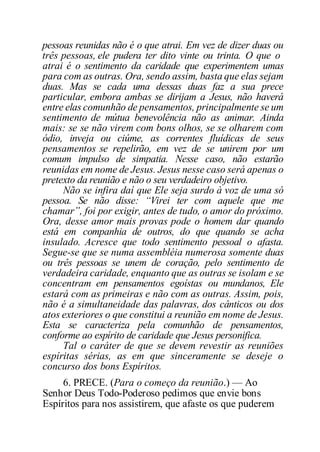 pessoas reunidas não é o que atrai. Em vez de dizer duas ou
três pessoas, ele pudera ter dito vinte ou trinta. O que o
atrai é o sentimento da caridade que experimentem umas
para com as outras. Ora, sendo assim, basta que elas sejam
duas. Mas se cada uma dessas duas faz a sua prece
particular, embora ambas se dirijam a Jesus, não haverá
entre elas comunhão de pensamentos, principalmente se um
sentimento de mútua benevolência não as animar. Ainda
mais: se se não virem com bons olhos, se se olharem com
ódio, inveja ou ciúme, as correntes fluídicas de seus
pensamentos se repelirão, em vez de se unirem por um
comum impulso de simpatia. Nesse caso, não estarão
reunidas em nome de Jesus. Jesus nesse caso será apenas o
pretexto da reunião e não o seu verdadeiro objetivo.
Não se infira daí que Ele seja surdo à voz de uma só
pessoa. Se não disse: “Virei ter com aquele que me
chamar”, foi por exigir, antes de tudo, o amor do próximo.
Ora, desse amor mais provas pode o homem dar quando
está em companhia de outros, do que quando se acha
insulado. Acresce que todo sentimento pessoal o afasta.
Segue-se que se numa assembléia numerosa somente duas
ou três pessoas se unem de coração, pelo sentimento de
verdadeira caridade, enquanto que as outras se isolam e se
concentram em pensamentos egoístas ou mundanos, Ele
estará com as primeiras e não com as outras. Assim, pois,
não é a simultaneidade das palavras, dos cânticos ou dos
atos exteriores o que constitui a reunião em nome de Jesus.
Esta se caracteriza pela comunhão de pensamentos,
conforme ao espírito de caridade que Jesus personifica.
Tal o caráter de que se devem revestir as reuniões
espíritas sérias, as em que sinceramente se deseje o
concurso dos bons Espíritos.
6. PRECE. (Para o começo da reunião.) — Ao
Senhor Deus Todo-Poderoso pedimos que envie bons
Espíritos para nos assistirem, que afaste os que puderem
 