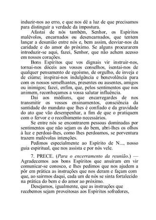 induzir-nos ao erro, e que nos dê a luz de que precisamos
para distinguir a verdade da impostura.
Afastai de nós também, Senhor, os Espíritos
malévolos, encarnados ou desencarnados, que tentem
lançar a desunião entre nós e, bem assim, desviar-nos da
caridade e do amor do próximo. Se alguns procurarem
introduzir-se aqui, fazei, Senhor, que não achem acesso
em nossos corações.
Bons Espíritos que vos dignais vir instruir-nos,
tornai-nos dóceis aos vossos conselhos, isentai-nos de
qualquer pensamento de egoísmo, de orgulho, de inveja e
de ciúme; inspirai-nos indulgência e benevolência para
com os nossos semelhantes, presentes ou ausentes, amigos
ou inimigos; fazei, enfim, que, pelos sentimentos que nos
animem, reconheçamos a vossa salutar influência.
Dai aos médiuns, que encarregardes de nos
transmitir os vossos ensinamentos, consciência da
santidade do mandato que lhes é confiado e da gravidade
do ato que vão desempenhar, a fim de que o pratiquem
com o fervor e o recolhimento necessários.
Se entre nós se encontrarem pessoas dominadas por
sentimentos que não sejam os do bem, abri-lhes os olhos
à luz e perdoai-lhes, como lhes perdoamos, se porventura
trazem malévolas intenções.
Pedimos especialmente ao Espírito de N..., nosso
guia espiritual, que nos assista e por nós vele.
7. PRECE. (Para o encerramento da reunião.) —
Agradecemos aos bons Espíritos que anuíram em vir
comunicar-se conosco, e lhes pedimos que nos ajudem a
pôr em prática as instruções que nos deram e façam com
que, ao sairmos daqui, cada um de nós se sinta fortalecido
na prática do bem e do amor ao próximo.
Desejamos, igualmente, que as instruções que
recebemos sejam proveitosas aos Espíritos sofredores,
 