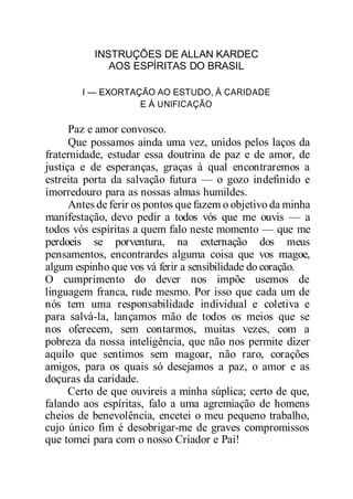 INSTRUÇÕES DE ALLAN KARDEC
AOS ESPÍRITAS DO BRASIL
I — EXORTAÇÃO AO ESTUDO, À CARIDADE
E À UNIFICAÇÃO
Paz e amor convosco.
Que possamos ainda uma vez, unidos pelos laços da
fraternidade, estudar essa doutrina de paz e de amor, de
justiça e de esperanças, graças à qual encontraremos a
estreita porta da salvação futura — o gozo indefinido e
imorredouro para as nossas almas humildes.
Antes de ferir os pontos que fazem o objetivo da minha
manifestação, devo pedir a todos vós que me ouvis — a
todos vós espíritas a quem falo neste momento — que me
perdoeis se porventura, na externação dos meus
pensamentos, encontrardes alguma coisa que vos magoe,
algum espinho que vos vá ferir a sensibilidade do coração.
O cumprimento do dever nos impõe usemos de
linguagem franca, rude mesmo. Por isso que cada um de
nós tem uma responsabilidade individual e coletiva e
para salvá-la, lançamos mão de todos os meios que se
nos oferecem, sem contarmos, muitas vezes, com a
pobreza da nossa inteligência, que não nos permite dizer
aquilo que sentimos sem magoar, não raro, corações
amigos, para os quais só desejamos a paz, o amor e as
doçuras da caridade.
Certo de que ouvireis a minha súplica; certo de que,
falando aos espíritas, falo a uma agremiação de homens
cheios de benevolência, encetei o meu pequeno trabalho,
cujo único fim é desobrigar-me de graves compromissos
que tomei para com o nosso Criador e Pai!
 