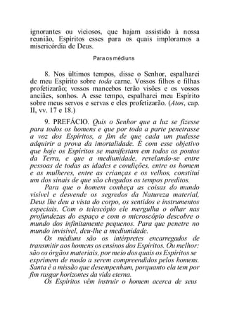 ignorantes ou viciosos, que hajam assistido à nossa
reunião, Espíritos esses para os quais imploramos a
misericórdia de Deus.
Para os médiuns
8. Nos últimos tempos, disse o Senhor, espalharei
de meu Espírito sobre toda carne. Vossos filhos e filhas
profetizarão; vossos mancebos terão visões e os vossos
anciães, sonhos. A esse tempo, espalharei meu Espírito
sobre meus servos e servas e eles profetizarão. (Atos, cap.
II, vv. 17 e 18.)
9. PREFÁCIO. Quis o Senhor que a luz se fizesse
para todos os homens e que por toda a parte penetrasse
a voz dos Espíritos, a fim de que cada um pudesse
adquirir a prova da imortalidade. É com esse objetivo
que hoje os Espíritos se manifestam em todos os pontos
da Terra, e que a mediunidade, revelando-se entre
pessoas de todas as idades e condições, entre os homem
e as mulheres, entre as crianças e os velhos, constitui
um dos sinais de que são chegados os tempos preditos.
Para que o homem conheça as coisas do mundo
visível e desvende os segredos da Natureza material,
Deus lhe deu a vista do corpo, os sentidos e instrumentos
especiais. Com o telescópio ele mergulha o olhar nas
profundezas do espaço e com o microscópio descobre o
mundo dos infinitamente pequenos. Para que penetre no
mundo invisível, deu-lhe a mediunidade.
Os médiuns são os intérpretes encarregados de
transmitir aos homens os ensinos dos Espíritos. Ou melhor:
são os órgãos materiais, por meio dos quais os Espíritos se
exprimem de modo a serem compreendidos pelos homens.
Santa é a missão que desempenham, porquanto ela tem por
fim rasgar horizontes da vida eterna.
Os Espíritos vêm instruir o homem acerca de seus
 