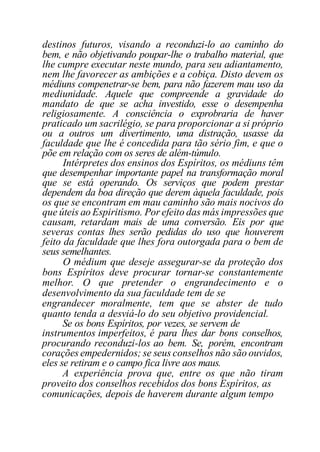 destinos futuros, visando a reconduzi-lo ao caminho do
bem, e não objetivando poupar-lhe o trabalho material, que
lhe cumpre executar neste mundo, para seu adiantamento,
nem lhe favorecer as ambições e a cobiça. Disto devem os
médiuns compenetrar-se bem, para não fazerem mau uso da
mediunidade. Aquele que compreende a gravidade do
mandato de que se acha investido, esse o desempenha
religiosamente. A consciência o exprobraria de haver
praticado um sacrilégio, se para proporcionar a si próprio
ou a outros um divertimento, uma distração, usasse da
faculdade que lhe é concedida para tão sério fim, e que o
põe em relação com os seres de além-túmulo.
Intérpretes dos ensinos dos Espíritos, os médiuns têm
que desempenhar importante papel na transformação moral
que se está operando. Os serviços que podem prestar
dependem da boa direção que derem àquela faculdade, pois
os que se encontram em mau caminho são mais nocivos do
que úteis ao Espiritismo. Por efeito das más impressões que
causam, retardam mais de uma conversão. Eis por que
severas contas lhes serão pedidas do uso que houverem
feito da faculdade que lhes fora outorgada para o bem de
seus semelhantes.
O médium que deseje assegurar-se da proteção dos
bons Espíritos deve procurar tornar-se constantemente
melhor. O que pretender o engrandecimento e o
desenvolvimento da sua faculdade tem de se
engrandecer moralmente, tem que se abster de tudo
quanto tenda a desviá-lo do seu objetivo providencial.
Se os bons Espíritos, por vezes, se servem de
instrumentos imperfeitos, é para lhes dar bons conselhos,
procurando reconduzi-los ao bem. Se, porém, encontram
corações empedernidos; se seus conselhos não são ouvidos,
eles se retiram e o campo fica livre aos maus.
A experiência prova que, entre os que não tiram
proveito dos conselhos recebidos dos bons Espíritos, as
comunicações, depois de haverem durante algum tempo
 